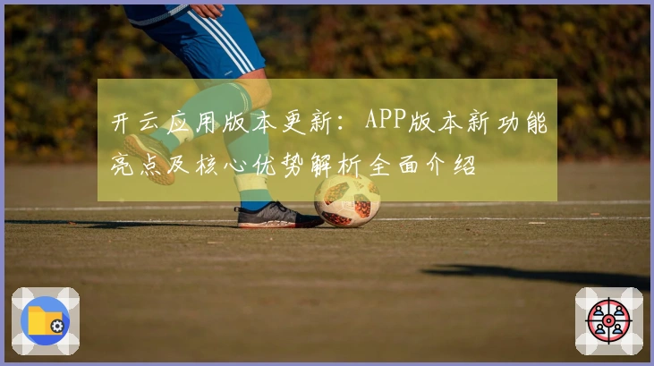 开云应用版本更新：APP版本新功能亮点及核心优势解析全面介绍